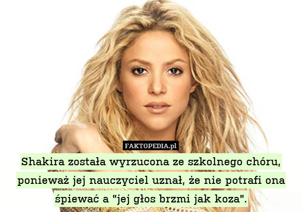 Shakira została wyrzucona ze szkolnego chóru, ponieważ jej nauczyciel uznał, że nie potrafi ona śpiewać a "jej głos brzmi jak koza". 