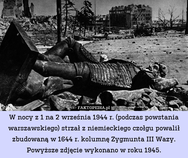 W nocy z 1 na 2 września 1944 r. (podczas powstania warszawskiego) strzał z niemieckiego czołgu powalił zbudowaną w 1644 r. kolumnę Zygmunta III Wazy.
Powyższe zdjęcie wykonano w roku 1945. 
