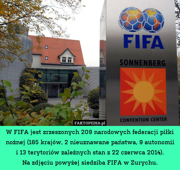 W FIFA jest zrzeszonych 209 narodowych federacji piłki nożnej (185 krajów, 2 nieuznawane państwa, 9 autonomii
i 13 terytoriów zależnych stan z 22 czerwca 2014).
Na zdjęciu powyżej siedziba FIFA w Zurychu. 