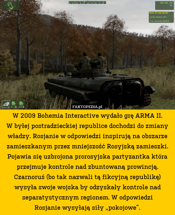 W 2009 Bohemia Interactive wydało grę ARMA II.
W byłej postradzieckiej republice dochodzi do zmiany władzy. Rosjanie w odpowiedzi inspirują na obszarze zamieszkanym przez mniejszość Rosyjską zamieszki. Pojawia się uzbrojona prorosyjska partyzantka która przejmuje kontrole nad zbuntowaną prowincją. Czarnoruś (bo tak nazwali tą fikcyjną republikę) wysyła swoje wojska by odzyskały kontrole nad separatystycznym regionem. W odpowiedzi
Rosjanie wysyłają siły „pokojowe”. 