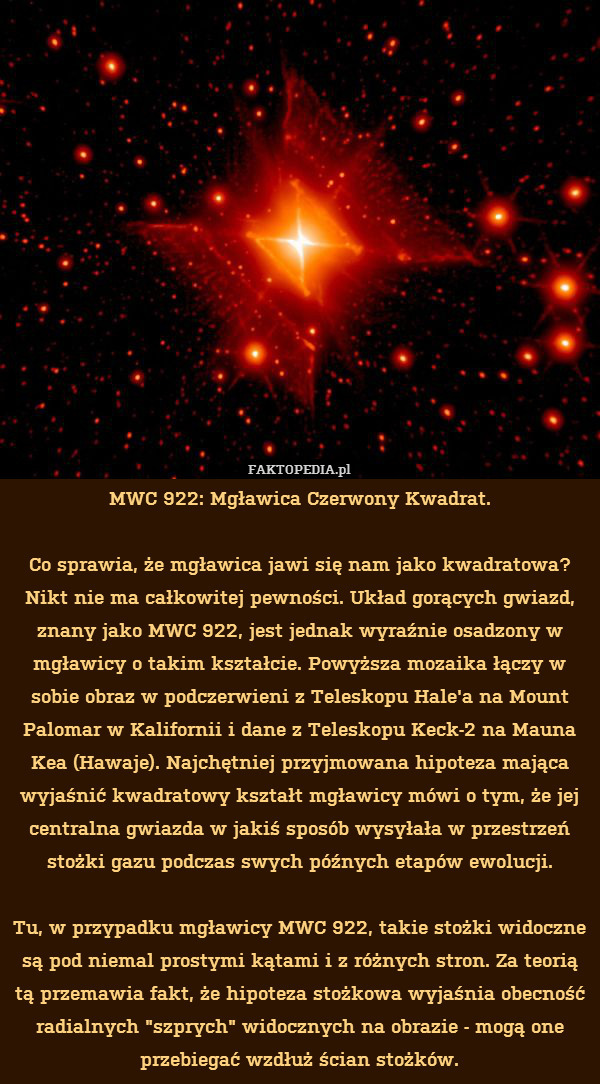 MWC 922: Mgławica Czerwony Kwadrat.

Co sprawia, że mgławica jawi się nam jako kwadratowa? Nikt nie ma całkowitej pewności. Układ gorących gwiazd, znany jako MWC 922, jest jednak wyraźnie osadzony w mgławicy o takim kształcie. Powyższa mozaika łączy w sobie obraz w podczerwieni z Teleskopu Hale&apos;a na Mount Palomar w Kalifornii i dane z Teleskopu Keck-2 na Mauna Kea (Hawaje). Najchętniej przyjmowana hipoteza mająca wyjaśnić kwadratowy kształt mgławicy mówi o tym, że jej centralna gwiazda w jakiś sposób wysyłała w przestrzeń stożki gazu podczas swych późnych etapów ewolucji.

Tu, w przypadku mgławicy MWC 922, takie stożki widoczne są pod niemal prostymi kątami i z różnych stron. Za teorią tą przemawia fakt, że hipoteza stożkowa wyjaśnia obecność radialnych "szprych" widocznych na obrazie - mogą one przebiegać wzdłuż ścian stożków. 