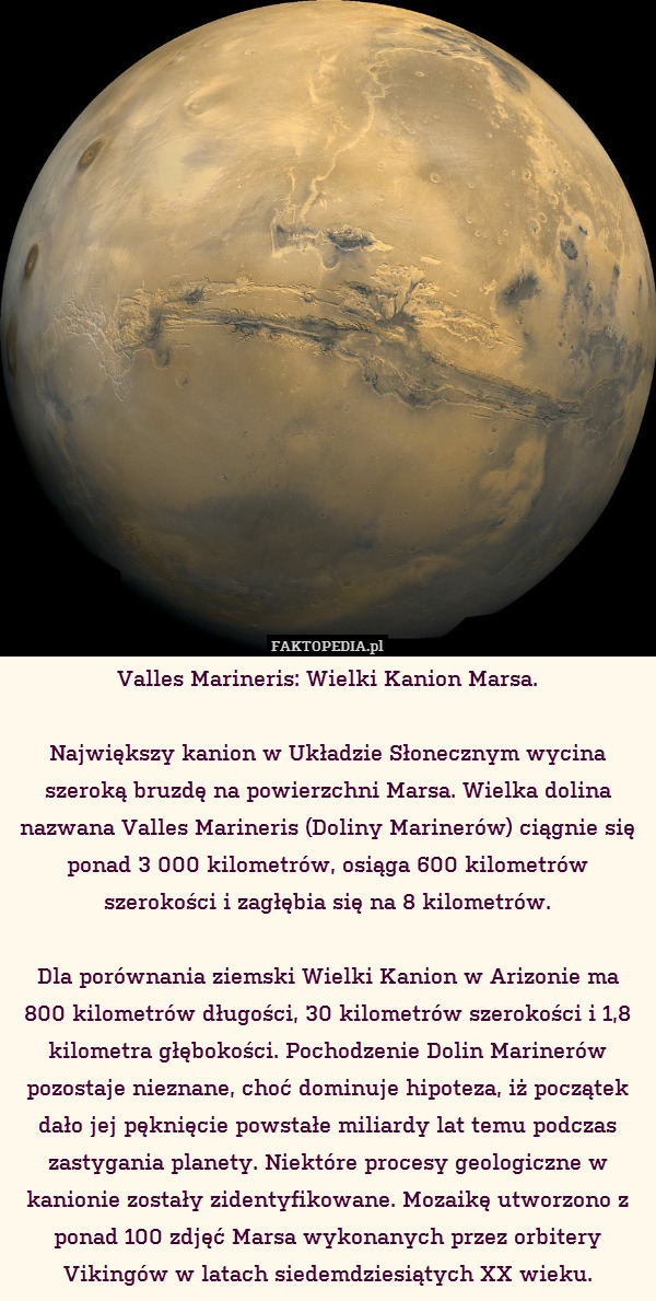 Valles Marineris: Wielki Kanion Marsa.

Największy kanion w Układzie Słonecznym wycina szeroką bruzdę na powierzchni Marsa. Wielka dolina nazwana Valles Marineris (Doliny Marinerów) ciągnie się ponad 3 000 kilometrów, osiąga 600 kilometrów szerokości i zagłębia się na 8 kilometrów.

Dla porównania ziemski Wielki Kanion w Arizonie ma
800 kilometrów długości, 30 kilometrów szerokości i 1,8 kilometra głębokości. Pochodzenie Dolin Marinerów pozostaje nieznane, choć dominuje hipoteza, iż początek dało jej pęknięcie powstałe miliardy lat temu podczas zastygania planety. Niektóre procesy geologiczne w kanionie zostały zidentyfikowane. Mozaikę utworzono z ponad 100 zdjęć Marsa wykonanych przez orbitery Vikingów w latach siedemdziesiątych XX wieku. 