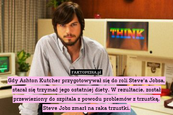 Gdy Ashton Kutcher przygotowywał się do roli Steve&apos;a Jobsa, starał się trzymać jego ostatniej diety. W rezultacie, został przewieziony do szpitala z powodu problemów z trzustką.
Steve Jobs zmarł na raka trzustki. 