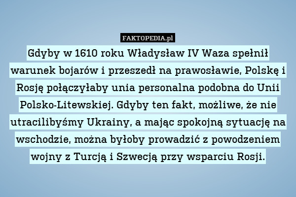Gdyby w 1610 roku Władysław IV Waza spełnił warunek bojarów i przeszedł na prawosławie, Polskę i Rosję połączyłaby unia personalna podobna do Unii Polsko-Litewskiej. Gdyby ten fakt, możliwe, że nie utracilibyśmy Ukrainy, a mając spokojną sytuację na wschodzie, można byłoby prowadzić z powodzeniem wojny z Turcją i Szwecją przy wsparciu Rosji. 