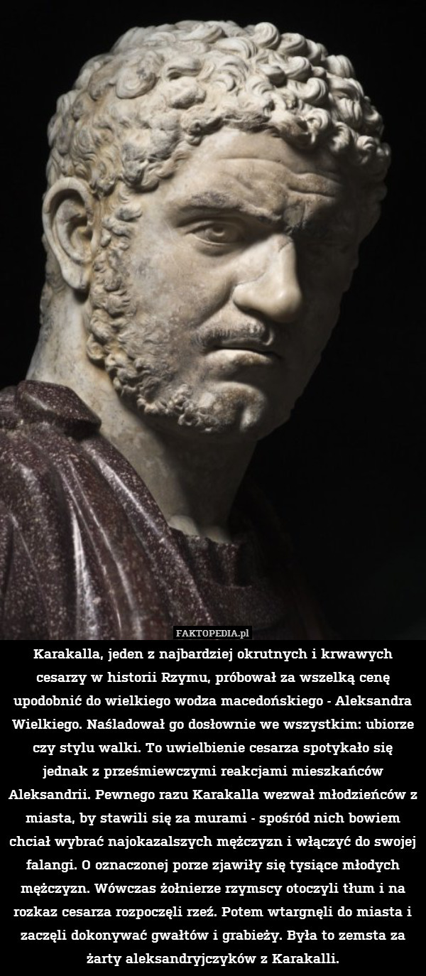 Karakalla, jeden z najbardziej okrutnych i krwawych cesarzy w historii Rzymu, próbował za wszelką cenę upodobnić do wielkiego wodza macedońskiego - Aleksandra Wielkiego. Naśladował go dosłownie we wszystkim: ubiorze czy stylu walki. To uwielbienie cesarza spotykało się jednak z prześmiewczymi reakcjami mieszkańców Aleksandrii. Pewnego razu Karakalla wezwał młodzieńców z miasta, by stawili się za murami - spośród nich bowiem chciał wybrać najokazalszych mężczyzn i włączyć do swojej falangi. O oznaczonej porze zjawiły się tysiące młodych mężczyzn. Wówczas żołnierze rzymscy otoczyli tłum i na rozkaz cesarza rozpoczęli rzeź. Potem wtargnęli do miasta i zaczęli dokonywać gwałtów i grabieży. Była to zemsta za żarty aleksandryjczyków z Karakalli. 