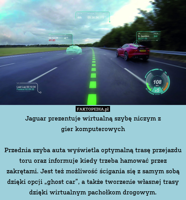 Jaguar prezentuje wirtualną szybę niczym z
gier komputerowych

Przednia szyba auta wyświetla optymalną trasę przejazdu toru oraz informuje kiedy trzeba hamować przez zakrętami. Jest też możliwość ścigania się z samym sobą dzięki opcji „ghost car”, a także tworzenie własnej trasy dzięki wirtualnym pachołkom drogowym. 