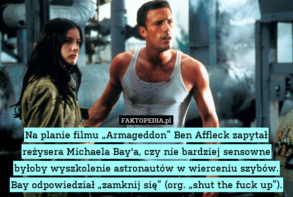 Na planie filmu „Armageddon” Ben Affleck zapytał reżysera Michaela Bay&apos;a, czy nie bardziej sensowne byłoby wyszkolenie astronautów w wierceniu szybów. Bay odpowiedział „zamknij się” (org. „shut the fuck up”). 