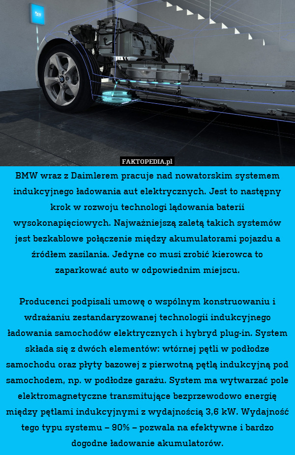 BMW wraz z Daimlerem pracuje nad nowatorskim systemem indukcyjnego ładowania aut elektrycznych. Jest to następny krok w rozwoju technologi lądowania baterii wysokonapięciowych. Najważniejszą zaletą takich systemów jest bezkablowe połączenie między akumulatorami pojazdu a źródłem zasilania. Jedyne co musi zrobić kierowca to zaparkować auto w odpowiednim miejscu.

Producenci podpisali umowę o wspólnym konstruowaniu i wdrażaniu zestandaryzowanej technologii indukcyjnego ładowania samochodów elektrycznych i hybryd plug-in. System składa się z dwóch elementów: wtórnej pętli w podłodze samochodu oraz płyty bazowej z pierwotną pętlą indukcyjną pod samochodem, np. w podłodze garażu. System ma wytwarzać pole elektromagnetyczne transmitujące bezprzewodowo energię między pętlami indukcyjnymi z wydajnością 3,6 kW. Wydajność tego typu systemu – 90% – pozwala na efektywne i bardzo dogodne ładowanie akumulatorów. 
