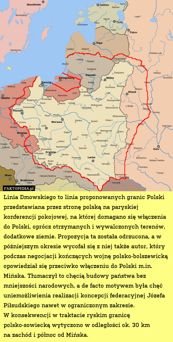 Linia Dmowskiego to linia proponowanych granic Polski przedstawiana przez stronę polską na paryskiej konferencji pokojowej, na której domagano się włączenia do Polski, oprócz otrzymanych i wywalczonych terenów, dodatkowe ziemie. Propozycja ta została odrzucona, a w późniejszym okresie wycofał się z niej także autor, który podczas negocjacji kończących wojnę polsko-bolszewicką opowiedział się przeciwko włączeniu do Polski m.in. Mińska. Tłumaczył to chęcią budowy państwa bez mniejszości narodowych, a de facto motywem była chęć uniemożliwienia realizacji koncepcji federacyjnej Józefa Piłsudskiego nawet w ograniczonym zakresie.
W konsekwencji w traktacie ryskim granicę polsko-sowiecką wytyczono w odległości ok. 30 km
na zachód i północ od Mińska. 