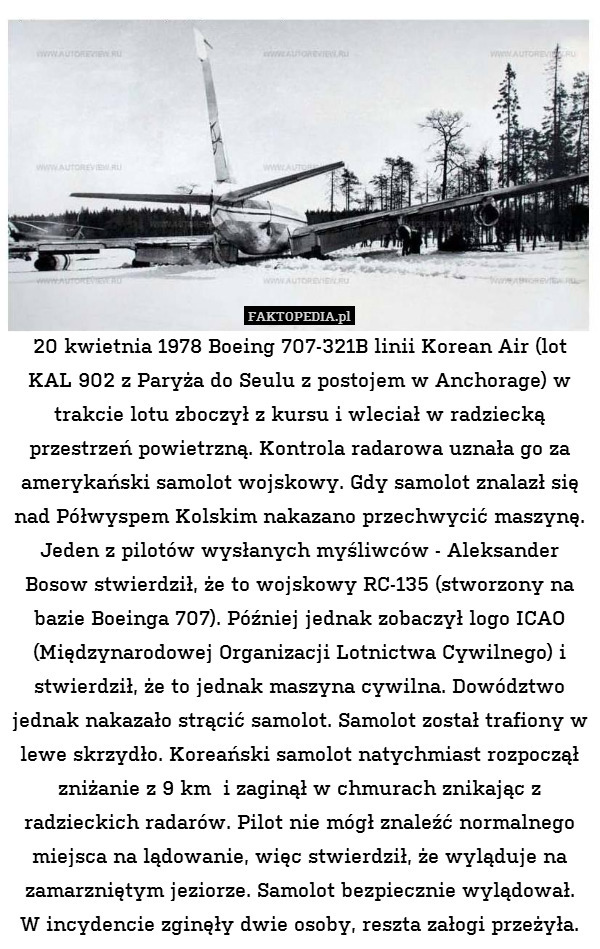 20 kwietnia 1978 Boeing 707-321B linii Korean Air (lot KAL 902 z Paryża do Seulu z postojem w Anchorage) w trakcie lotu zboczył z kursu i wleciał w radziecką przestrzeń powietrzną. Kontrola radarowa uznała go za amerykański samolot wojskowy. Gdy samolot znalazł się nad Półwyspem Kolskim nakazano przechwycić maszynę. Jeden z pilotów wysłanych myśliwców - Aleksander Bosow stwierdził, że to wojskowy RC-135 (stworzony na bazie Boeinga 707). Później jednak zobaczył logo ICAO (Międzynarodowej Organizacji Lotnictwa Cywilnego) i stwierdził, że to jednak maszyna cywilna. Dowództwo jednak nakazało strącić samolot. Samolot został trafiony w lewe skrzydło. Koreański samolot natychmiast rozpoczął zniżanie z 9 km  i zaginął w chmurach znikając z radzieckich radarów. Pilot nie mógł znaleźć normalnego miejsca na lądowanie, więc stwierdził, że wyląduje na zamarzniętym jeziorze. Samolot bezpiecznie wylądował.
W incydencie zginęły dwie osoby, reszta załogi przeżyła. 