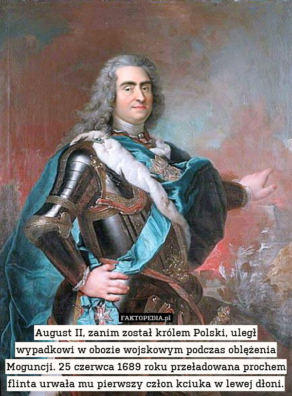 August II, zanim został królem Polski, uległ wypadkowi w obozie wojskowym podczas oblężenia Moguncji. 25 czerwca 1689 roku przeładowana prochem flinta urwała mu pierwszy człon kciuka w lewej dłoni. 