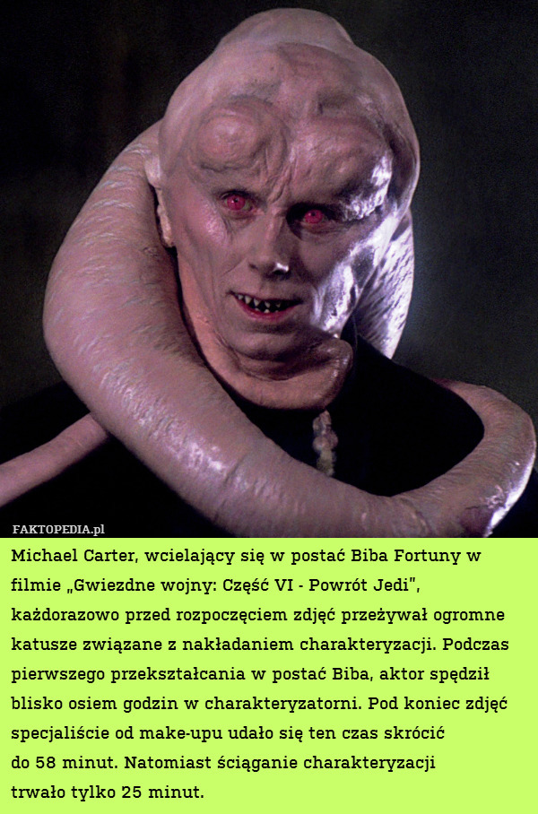 Michael Carter, wcielający się w postać Biba Fortuny w filmie „Gwiezdne wojny: Część VI - Powrót Jedi”, każdorazowo przed rozpoczęciem zdjęć przeżywał ogromne katusze związane z nakładaniem charakteryzacji. Podczas pierwszego przekształcania w postać Biba, aktor spędził blisko osiem godzin w charakteryzatorni. Pod koniec zdjęć specjaliście od make-upu udało się ten czas skrócić
do 58 minut. Natomiast ściąganie charakteryzacji
trwało tylko 25 minut. 
