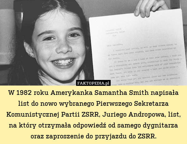 W 1982 roku Amerykanka Samantha Smith napisała list do nowo wybranego Pierwszego Sekretarza Komunistycznej Partii ZSRR, Juriego Andropowa, list,
na który otrzymała odpowiedź od samego dygnitarza
oraz zaproszenie do przyjazdu do ZSRR. 