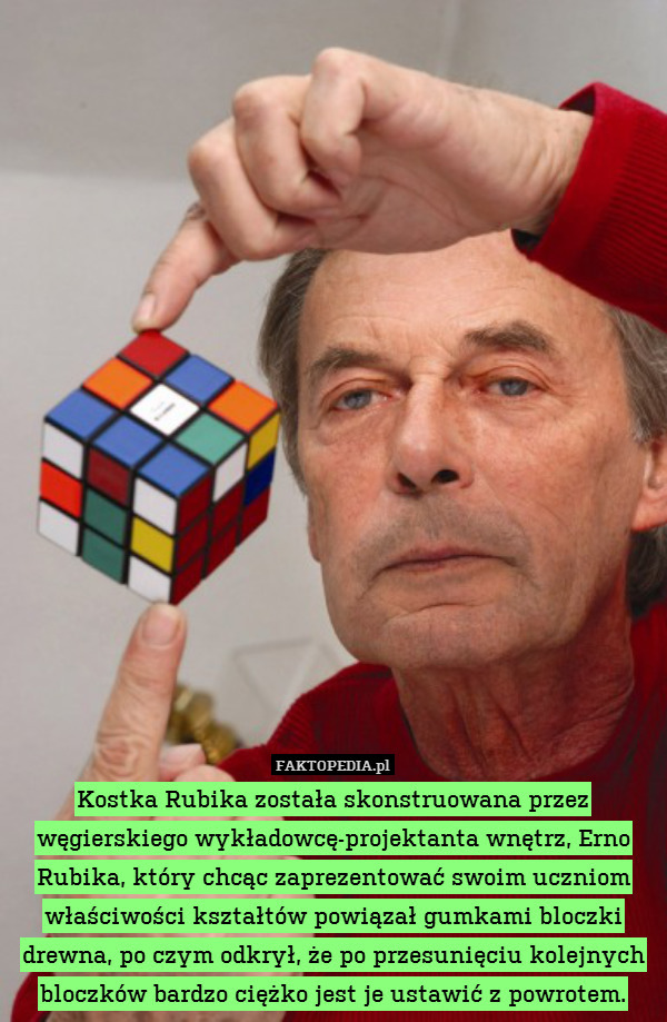 Kostka Rubika została skonstruowana przez węgierskiego wykładowcę-projektanta wnętrz, Erno Rubika, który chcąc zaprezentować swoim uczniom właściwości kształtów powiązał gumkami bloczki drewna, po czym odkrył, że po przesunięciu kolejnych bloczków bardzo ciężko jest je ustawić z powrotem. 