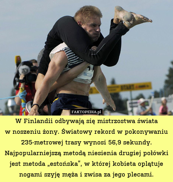 W Finlandii odbywają się mistrzostwa świata
w noszeniu żony. Światowy rekord w pokonywaniu 235-metrowej trasy wynosi 56,9 sekundy. Najpopularniejszą metodą niesienia drugiej połówki jest metoda „estońska”, w której kobieta oplątuje nogami szyję męża i zwisa za jego plecami. 