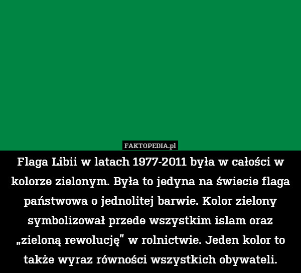 Flaga Libii w latach 1977-2011 była w całości w kolorze zielonym. Była to jedyna na świecie flaga państwowa o jednolitej barwie. Kolor zielony symbolizował przede wszystkim islam oraz „zieloną rewolucję” w rolnictwie. Jeden kolor to także wyraz równości wszystkich obywateli. 