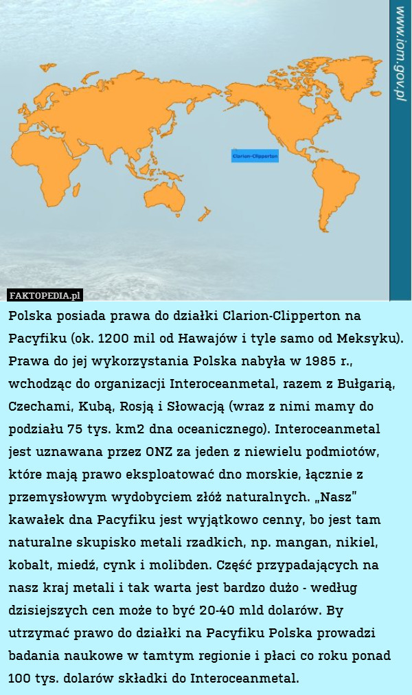 Polska posiada prawa do działki Clarion-Clipperton na Pacyfiku (ok. 1200 mil od Hawajów i tyle samo od Meksyku). Prawa do jej wykorzystania Polska nabyła w 1985 r., wchodząc do organizacji Interoceanmetal, razem z Bułgarią, Czechami, Kubą, Rosją i Słowacją (wraz z nimi mamy do podziału 75 tys. km2 dna oceanicznego). Interoceanmetal jest uznawana przez ONZ za jeden z niewielu podmiotów, które mają prawo eksploatować dno morskie, łącznie z przemysłowym wydobyciem złóż naturalnych. „Nasz” kawałek dna Pacyfiku jest wyjątkowo cenny, bo jest tam naturalne skupisko metali rzadkich, np. mangan, nikiel, kobalt, miedź, cynk i molibden. Część przypadających na nasz kraj metali i tak warta jest bardzo dużo - według dzisiejszych cen może to być 20-40 mld dolarów. By utrzymać prawo do działki na Pacyfiku Polska prowadzi badania naukowe w tamtym regionie i płaci co roku ponad 100 tys. dolarów składki do Interoceanmetal. 