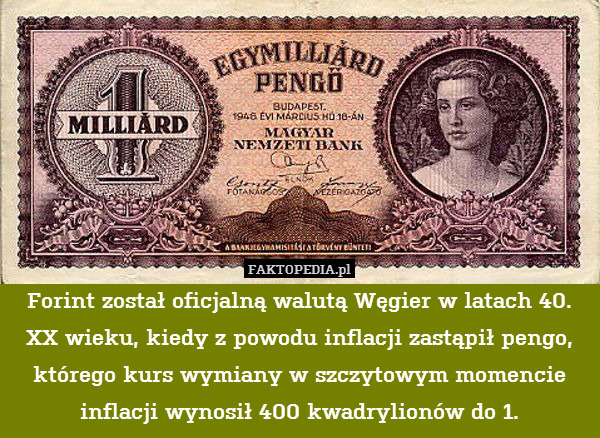 Forint został oficjalną walutą Węgier w latach 40. XX wieku, kiedy z powodu inflacji zastąpił pengo, którego kurs wymiany w szczytowym momencie inflacji wynosił 400 kwadrylionów do 1. 