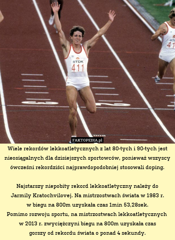 Wiele rekordów lekkoatletycznych z lat 80-tych i 90-tych jest nieosiągalnych dla dzisiejszych sportowców, ponieważ wszyscy ówcześni rekordziści najprawdopodobniej stosowali doping.

Najstarszy niepobity rekord lekkoatletyczny należy do
Jarmily Kratochvilovej. Na mistrzostwach świata w 1983 r.
w biegu na 800m uzyskała czas 1min 53,28sek.
Pomimo rozwoju sportu, na mistrzostwach lekkoatletycznych 
w 2013 r. zwyciężczyni biegu na 800m uzyskała czas
gorszy od rekordu świata o ponad 4 sekundy. 