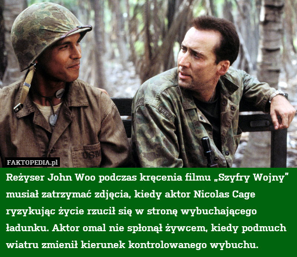 Reżyser John Woo podczas kręcenia filmu „Szyfry Wojny” musiał zatrzymać zdjęcia, kiedy aktor Nicolas Cage ryzykując życie rzucił się w stronę wybuchającego ładunku. Aktor omal nie spłonął żywcem, kiedy podmuch wiatru zmienił kierunek kontrolowanego wybuchu. 