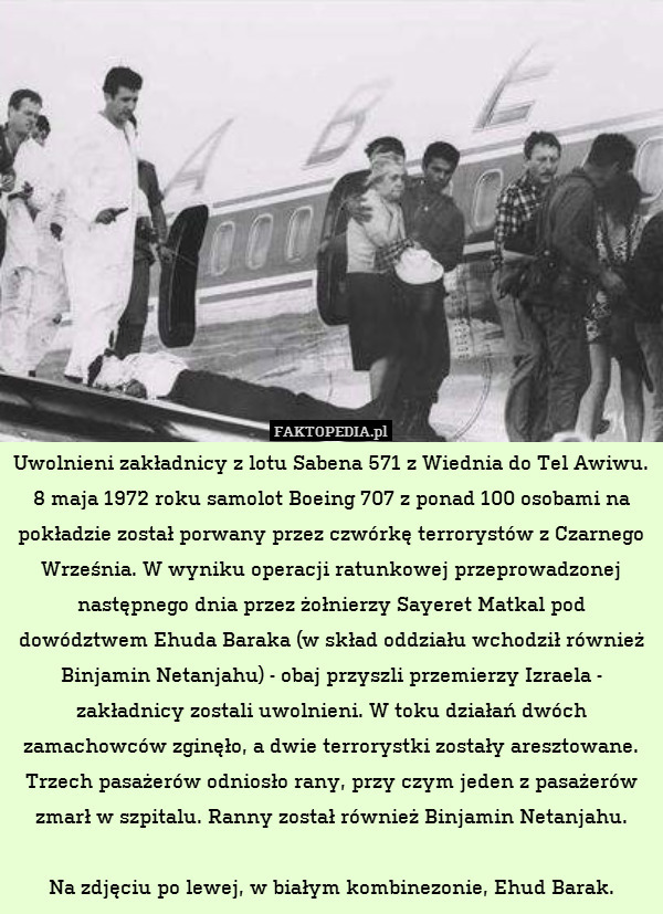 Uwolnieni zakładnicy z lotu Sabena 571 z Wiednia do Tel Awiwu.
8 maja 1972 roku samolot Boeing 707 z ponad 100 osobami na pokładzie został porwany przez czwórkę terrorystów z Czarnego Września. W wyniku operacji ratunkowej przeprowadzonej następnego dnia przez żołnierzy Sayeret Matkal pod dowództwem Ehuda Baraka (w skład oddziału wchodził również Binjamin Netanjahu) - obaj przyszli przemierzy Izraela - zakładnicy zostali uwolnieni. W toku działań dwóch zamachowców zginęło, a dwie terrorystki zostały aresztowane. Trzech pasażerów odniosło rany, przy czym jeden z pasażerów zmarł w szpitalu. Ranny został również Binjamin Netanjahu.

Na zdjęciu po lewej, w białym kombinezonie, Ehud Barak. 