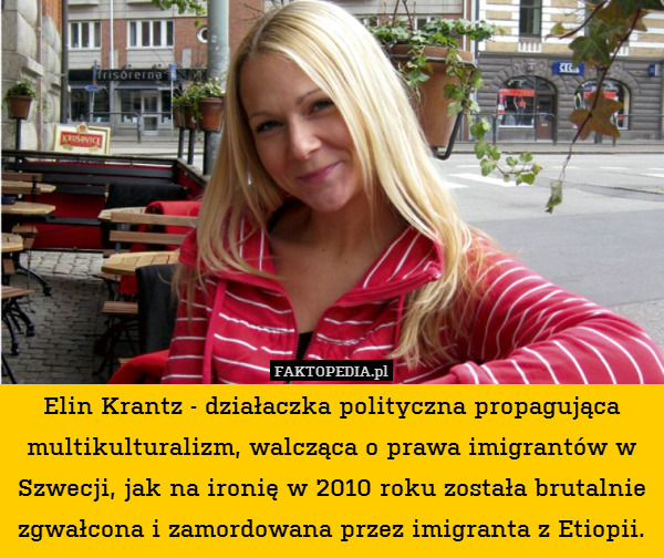 Elin Krantz - działaczka polityczna propagująca multikulturalizm, walcząca o prawa imigrantów w Szwecji, jak na ironię w 2010 roku została brutalnie zgwałcona i zamordowana przez imigranta z Etiopii. 