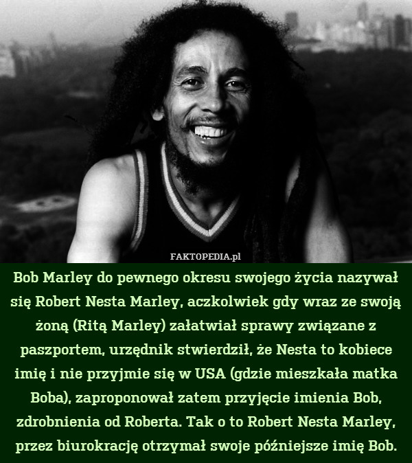 Bob Marley do pewnego okresu swojego życia nazywał się Robert Nesta Marley, aczkolwiek gdy wraz ze swoją żoną (Ritą Marley) załatwiał sprawy związane z paszportem, urzędnik stwierdził, że Nesta to kobiece imię i nie przyjmie się w USA (gdzie mieszkała matka Boba), zaproponował zatem przyjęcie imienia Bob, zdrobnienia od Roberta. Tak o to Robert Nesta Marley, przez biurokrację otrzymał swoje późniejsze imię Bob. 