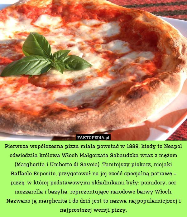 Pierwsza współczesna pizza miała powstać w 1889, kiedy to Neapol odwiedziła królowa Włoch Małgorzata Sabaudzka wraz z mężem (Margherita i Umberto di Savoia). Tamtejszy piekarz, niejaki Raffaele Esposito, przygotował na jej cześć specjalną potrawę – pizzę, w której podstawowymi składnikami były: pomidory, ser mozzarella i bazylia, reprezentujące narodowe barwy Włoch. Nazwano ją margherita i do dziś jest to nazwa najpopularniejszej i najprostszej wersji pizzy. 