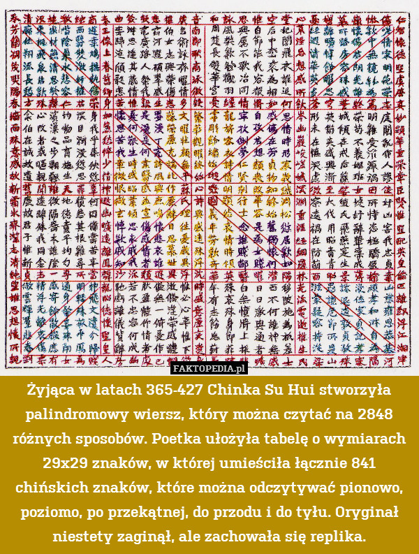 Żyjąca w latach 365-427 Chinka Su Hui stworzyła palindromowy wiersz, który można czytać na 2848 różnych sposobów. Poetka ułożyła tabelę o wymiarach 29x29 znaków, w której umieściła łącznie 841 chińskich znaków, które można odczytywać pionowo, poziomo, po przekątnej, do przodu i do tyłu. Oryginał niestety zaginął, ale zachowała się replika. 