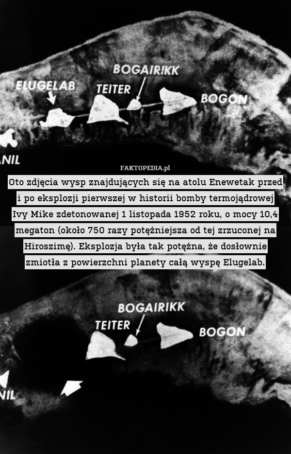 Oto zdjęcia wysp znajdujących się na atolu Enewetak przed i po eksplozji pierwszej w historii bomby termojądrowej
Ivy Mike zdetonowanej 1 listopada 1952 roku, o mocy 10,4 megaton (około 750 razy potężniejsza od tej zrzuconej na Hiroszimę). Eksplozja była tak potężna, że dosłownie zmiotła z powierzchni planety całą wyspę Elugelab. 