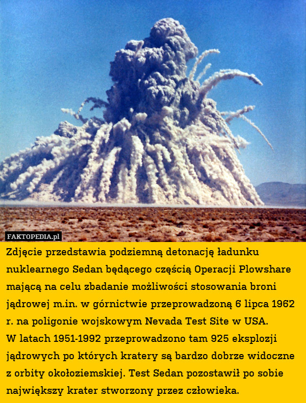 Zdjęcie przedstawia podziemną detonację ładunku nuklearnego Sedan będącego częścią Operacji Plowshare mającą na celu zbadanie możliwości stosowania broni jądrowej m.in. w górnictwie przeprowadzoną 6 lipca 1962 r. na poligonie wojskowym Nevada Test Site w USA. 
W latach 1951-1992 przeprowadzono tam 925 eksplozji jądrowych po których kratery są bardzo dobrze widoczne z orbity okołoziemskiej. Test Sedan pozostawił po sobie największy krater stworzony przez człowieka. 