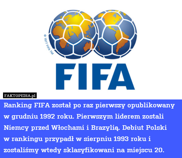 Ranking FIFA został po raz pierwszy opublikowany w grudniu 1992 roku. Pierwszym liderem zostali Niemcy przed Włochami i Brazylią. Debiut Polski
w rankingu przypadł w sierpniu 1993 roku i zostaliśmy wtedy sklasyfikowani na miejscu 20. 