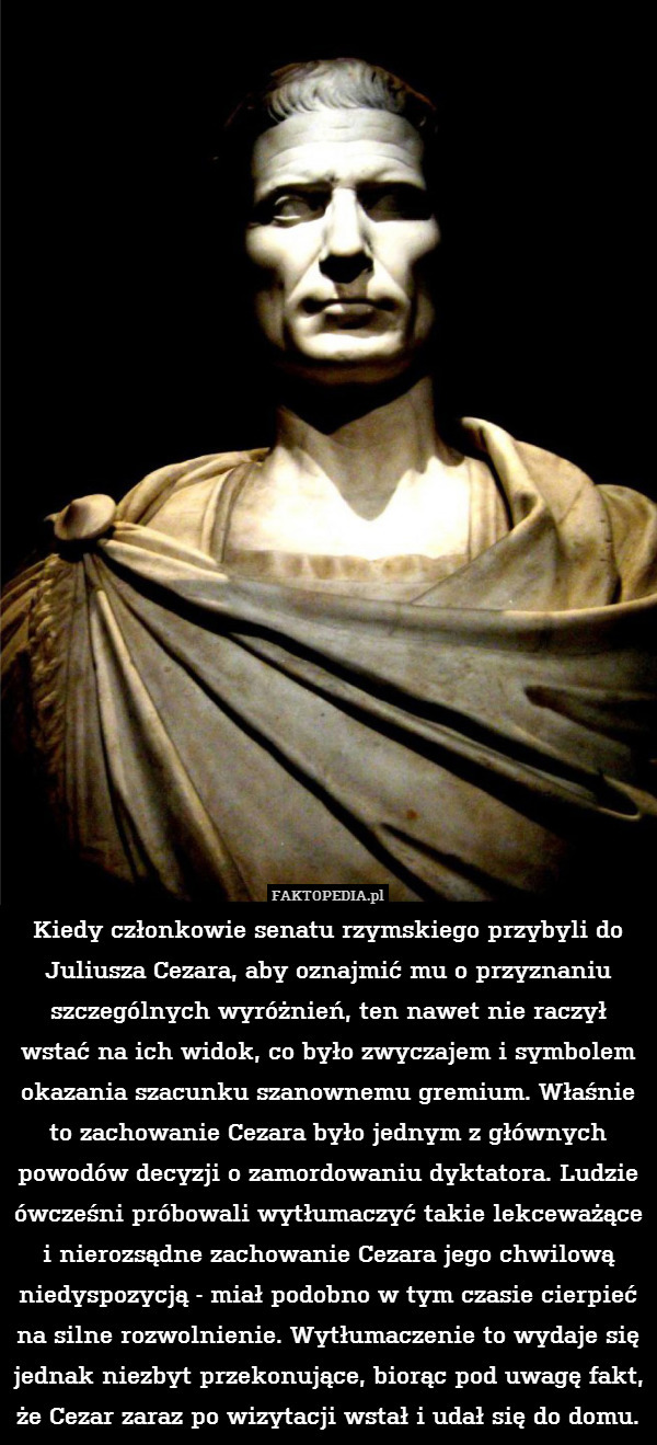 Kiedy członkowie senatu rzymskiego przybyli do Juliusza Cezara, aby oznajmić mu o przyznaniu szczególnych wyróżnień, ten nawet nie raczył wstać na ich widok, co było zwyczajem i symbolem okazania szacunku szanownemu gremium. Właśnie to zachowanie Cezara było jednym z głównych powodów decyzji o zamordowaniu dyktatora. Ludzie ówcześni próbowali wytłumaczyć takie lekceważące i nierozsądne zachowanie Cezara jego chwilową niedyspozycją - miał podobno w tym czasie cierpieć na silne rozwolnienie. Wytłumaczenie to wydaje się jednak niezbyt przekonujące, biorąc pod uwagę fakt, że Cezar zaraz po wizytacji wstał i udał się do domu. 