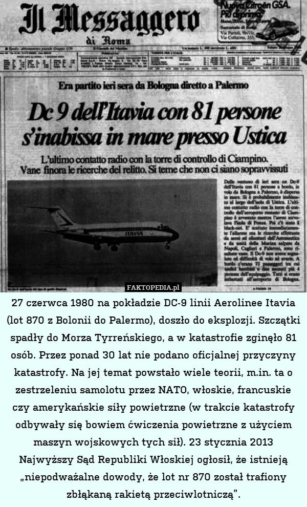 27 czerwca 1980 na pokładzie DC-9 linii Aerolinee Itavia (lot 870 z Bolonii do Palermo), doszło do eksplozji. Szczątki spadły do Morza Tyrreńskiego, a w katastrofie zginęło 81 osób. Przez ponad 30 lat nie podano oficjalnej przyczyny katastrofy. Na jej temat powstało wiele teorii, m.in. ta o zestrzeleniu samolotu przez NATO, włoskie, francuskie czy amerykańskie siły powietrzne (w trakcie katastrofy odbywały się bowiem ćwiczenia powietrzne z użyciem maszyn wojskowych tych sił). 23 stycznia 2013 Najwyższy Sąd Republiki Włoskiej ogłosił, że istnieją „niepodważalne dowody, że lot nr 870 został trafiony zbłąkaną rakietą przeciwlotniczą”. 