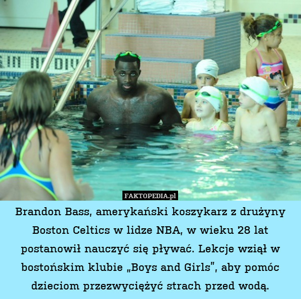 Brandon Bass, amerykański koszykarz z drużyny Boston Celtics w lidze NBA, w wieku 28 lat postanowił nauczyć się pływać. Lekcje wziął w bostońskim klubie „Boys and Girls”, aby pomóc dzieciom przezwyciężyć strach przed wodą. 