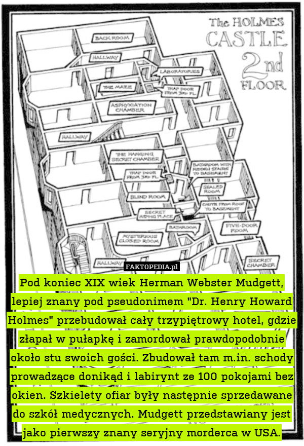 Pod koniec XIX wiek Herman Webster Mudgett, lepiej znany pod pseudonimem "Dr. Henry Howard Holmes" przebudował cały trzypiętrowy hotel, gdzie złapał w pułapkę i zamordował prawdopodobnie około stu swoich gości. Zbudował tam m.in. schody prowadzące donikąd i labirynt ze 100 pokojami bez okien. Szkielety ofiar były następnie sprzedawane do szkół medycznych. Mudgett przedstawiany jest jako pierwszy znany seryjny morderca w USA. 