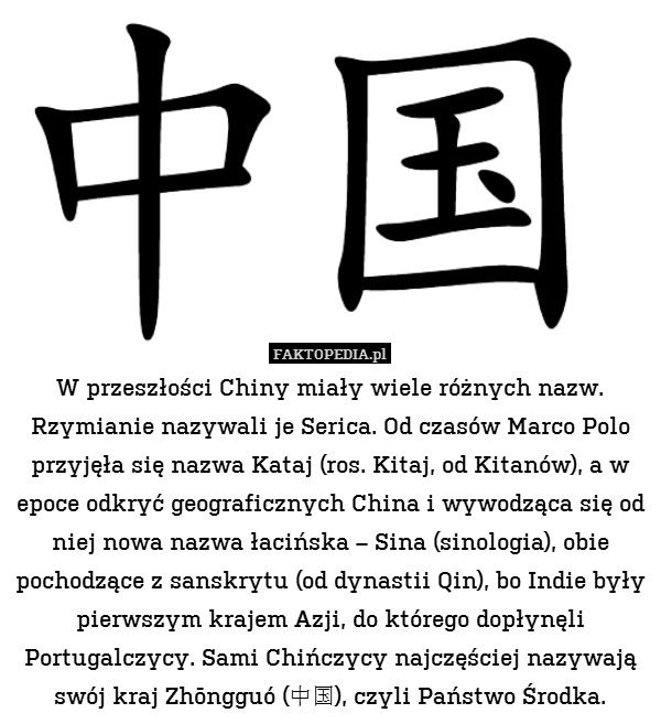 W przeszłości Chiny miały wiele różnych nazw. Rzymianie nazywali je Serica. Od czasów Marco Polo przyjęła się nazwa Kataj (ros. Kitaj, od Kitanów), a w epoce odkryć geograficznych China i wywodząca się od niej nowa nazwa łacińska – Sina (sinologia), obie pochodzące z sanskrytu (od dynastii Qin), bo Indie były pierwszym krajem Azji, do którego dopłynęli Portugalczycy. Sami Chińczycy najczęściej nazywają swój kraj Zhōngguó (中国), czyli Państwo Środka. 