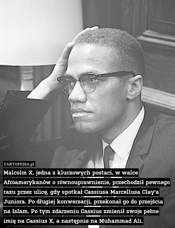 Malcolm X, jedna z kluczowych postaci, w walce Afroamerykanów o równouprawnienie, przechodził pewnego razu przez ulicę, gdy spotkał Cassiusa Marcellusa Clay&apos;a Juniora. Po długiej konwersacji, przekonał go do przejścia na Islam. Po tym zdarzeniu Cassius zmienił swoje pełne imię na Cassius X, a następnie na Muhammad Ali. 