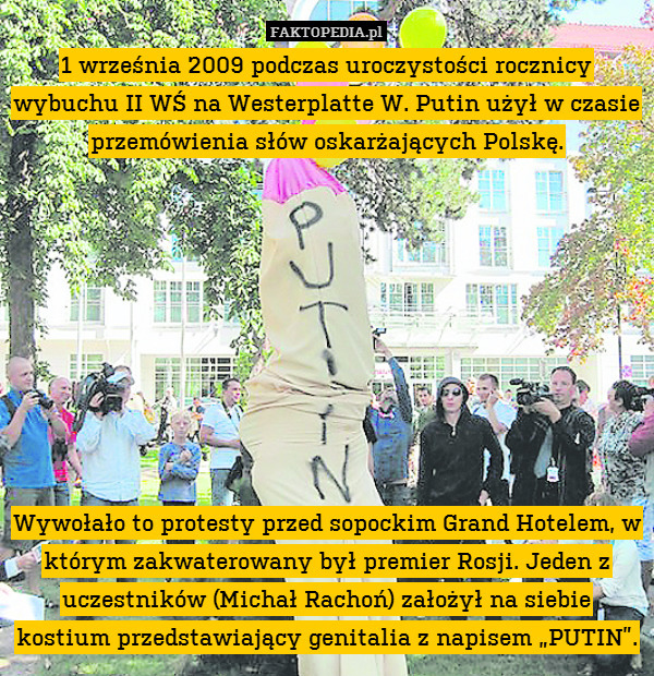1 września 2009 podczas uroczystości rocznicy wybuchu II WŚ na Westerplatte W. Putin użył w czasie przemówienia słów oskarżających Polskę.









Wywołało to protesty przed sopockim Grand Hotelem, w którym zakwaterowany był premier Rosji. Jeden z uczestników (Michał Rachoń) założył na siebie kostium przedstawiający genitalia z napisem „PUTIN”. 