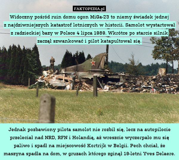 Widoczny pośród ruin domu ogon MiGa-23 to niemy świadek jednej
z najdziwniejszych katastrof lotniczych w historii. Samolot wystartował z radzieckiej bazy w Polsce 4 lipca 1989. Wkrótce po starcie silnik zaczął szwankować i pilot katapultował się.










Jednak pozbawiony pilota samolot nie rozbił się, lecz na autopilocie przeleciał nad NRD, RFN i Holandią, aż wreszcie wyczerpało mu się paliwo i spadł na miejscowość Kortrijk w Belgii. Pech chciał, że maszyna spadła na dom, w gruzach którego zginął 19-letni Yves Delaere. 