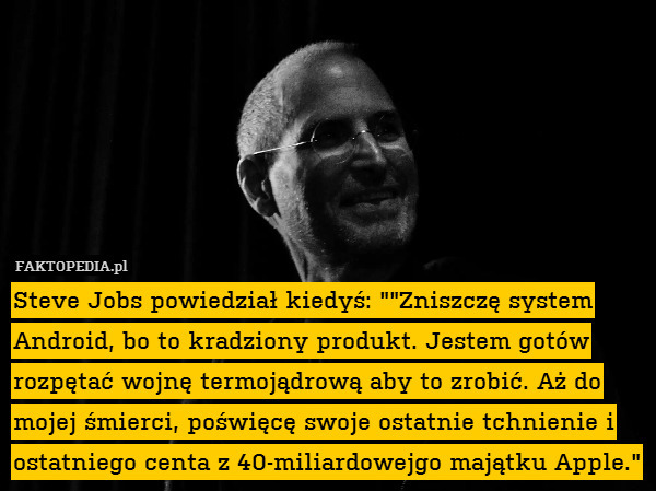 Steve Jobs powiedział kiedyś: ""Zniszczę system Android, bo to kradziony produkt. Jestem gotów rozpętać wojnę termojądrową aby to zrobić. Aż do mojej śmierci, poświęcę swoje ostatnie tchnienie i ostatniego centa z 40-miliardowejgo majątku Apple." 