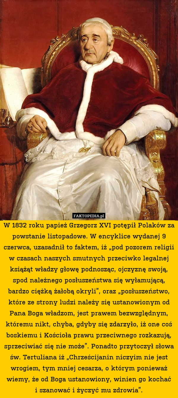 W 1832 roku papież Grzegorz XVI potępił Polaków za powstanie listopadowe. W encyklice wydanej 9 czerwca, uzasadnił to faktem, iż „pod pozorem religii w czasach naszych smutnych przeciwko legalnej książąt władzy głowę podnosząc, ojczyznę swoją, spod należnego posłuszeństwa się wyłamującą, bardzo ciężką żałobą okryli”, oraz „posłuszeństwo, które ze strony ludzi należy się ustanowionym od Pana Boga władzom, jest prawem bezwzględnym, któremu nikt, chyba, gdyby się zdarzyło, iż one coś boskiemu i Kościoła prawu przeciwnego rozkazują, sprzeciwiać się nie może”. Ponadto przytoczył słowa św. Tertuliana iż „Chrześcijanin niczyim nie jest wrogiem, tym mniej cesarza, o którym ponieważ wiemy, że od Boga ustanowiony, winien go kochać
i szanować i życzyć mu zdrowia”. 