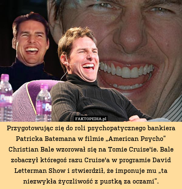 Przygotowując się do roli psychopatycznego bankiera Patricka Batemana w filmie „American Psycho” Christian Bale wzorował się na Tomie Cruise&apos;ie. Bale zobaczył któregoś razu Cruise&apos;a w programie David Letterman Show i stwierdził, że imponuje mu „ta niezwykła życzliwość z pustką za oczami”. 