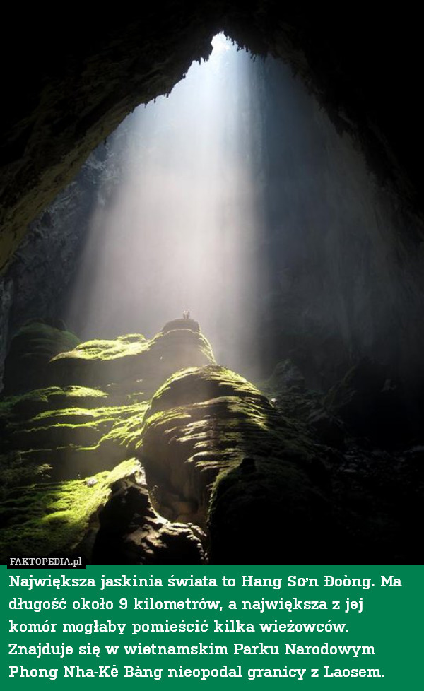 Największa jaskinia świata to Hang Sơn Đoòng. Ma długość około 9 kilometrów, a największa z jej komór mogłaby pomieścić kilka wieżowców.  Znajduje się w wietnamskim Parku Narodowym Phong Nha-Kẻ Bàng nieopodal granicy z Laosem. 