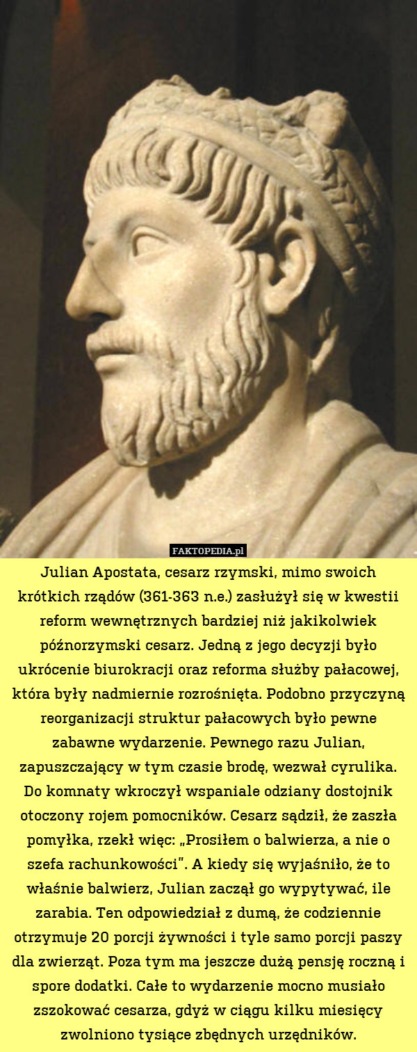 Julian Apostata, cesarz rzymski, mimo swoich krótkich rządów (361-363 n.e.) zasłużył się w kwestii reform wewnętrznych bardziej niż jakikolwiek późnorzymski cesarz. Jedną z jego decyzji było ukrócenie biurokracji oraz reforma służby pałacowej, która były nadmiernie rozrośnięta. Podobno przyczyną reorganizacji struktur pałacowych było pewne zabawne wydarzenie. Pewnego razu Julian, zapuszczający w tym czasie brodę, wezwał cyrulika.
Do komnaty wkroczył wspaniale odziany dostojnik otoczony rojem pomocników. Cesarz sądził, że zaszła pomyłka, rzekł więc: „Prosiłem o balwierza, a nie o szefa rachunkowości”. A kiedy się wyjaśniło, że to właśnie balwierz, Julian zaczął go wypytywać, ile zarabia. Ten odpowiedział z dumą, że codziennie otrzymuje 20 porcji żywności i tyle samo porcji paszy dla zwierząt. Poza tym ma jeszcze dużą pensję roczną i spore dodatki. Całe to wydarzenie mocno musiało zszokować cesarza, gdyż w ciągu kilku miesięcy zwolniono tysiące zbędnych urzędników. 