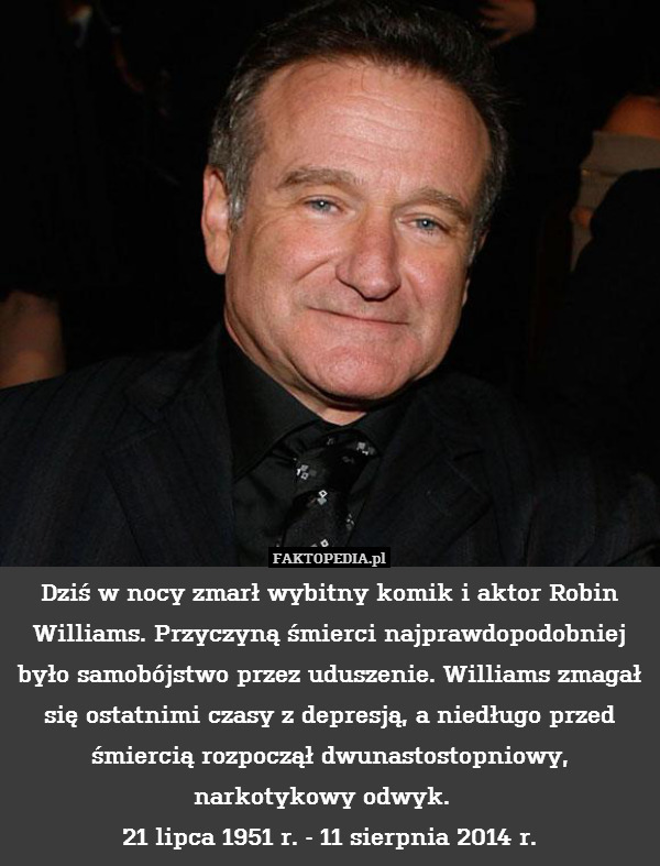 Dziś w nocy zmarł wybitny komik i aktor Robin Williams. Przyczyną śmierci najprawdopodobniej było samobójstwo przez uduszenie. Williams zmagał się ostatnimi czasy z depresją, a niedługo przed śmiercią rozpoczął dwunastostopniowy, narkotykowy odwyk.  
21 lipca 1951 r. - 11 sierpnia 2014 r. 