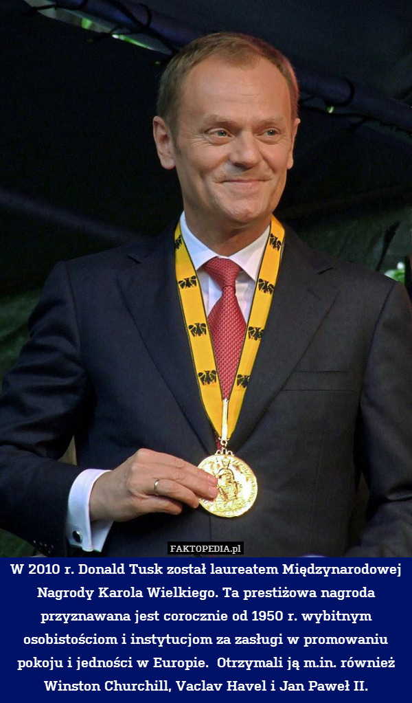 W 2010 r. Donald Tusk został laureatem Międzynarodowej Nagrody Karola Wielkiego. Ta prestiżowa nagroda przyznawana jest corocznie od 1950 r. wybitnym osobistościom i instytucjom za zasługi w promowaniu pokoju i jedności w Europie.  Otrzymali ją m.in. również Winston Churchill, Vaclav Havel i Jan Paweł II. 