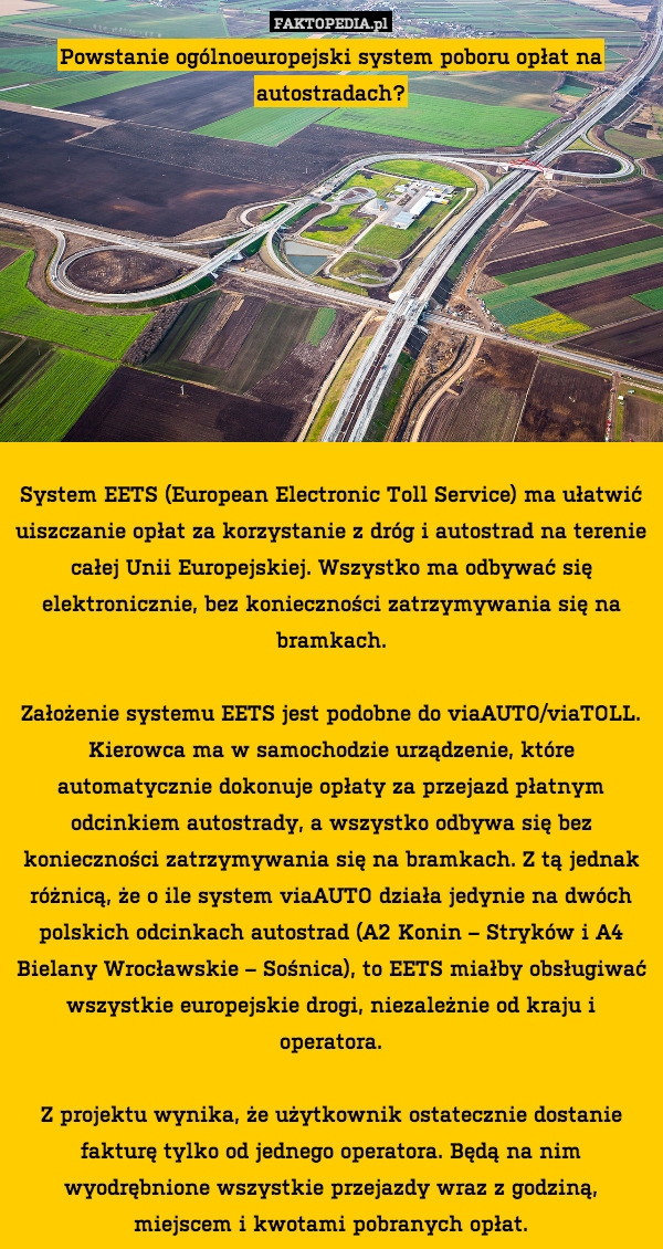 Powstanie ogólnoeuropejski system poboru opłat na autostradach?










System EETS (European Electronic Toll Service) ma ułatwić uiszczanie opłat za korzystanie z dróg i autostrad na terenie całej Unii Europejskiej. Wszystko ma odbywać się elektronicznie, bez konieczności zatrzymywania się na bramkach.

Założenie systemu EETS jest podobne do viaAUTO/viaTOLL. Kierowca ma w samochodzie urządzenie, które automatycznie dokonuje opłaty za przejazd płatnym odcinkiem autostrady, a wszystko odbywa się bez konieczności zatrzymywania się na bramkach. Z tą jednak różnicą, że o ile system viaAUTO działa jedynie na dwóch polskich odcinkach autostrad (A2 Konin – Stryków i A4 Bielany Wrocławskie – Sośnica), to EETS miałby obsługiwać wszystkie europejskie drogi, niezależnie od kraju i operatora.

Z projektu wynika, że użytkownik ostatecznie dostanie fakturę tylko od jednego operatora. Będą na nim wyodrębnione wszystkie przejazdy wraz z godziną, miejscem i kwotami pobranych opłat. 