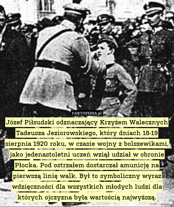 Józef Piłsudski odznaczający Krzyżem Walecznych Tadeusza Jeziorowskiego, który dniach 18-19 sierpnia 1920 roku, w czasie wojny z bolszewikami, jako jedenastoletni uczeń wziął udział w obronie Płocka. Pod ostrzałem dostarczał amunicję na pierwszą linię walk. Był to symboliczny wyraz wdzięczności dla wszystkich młodych ludzi dla których ojczyzna była wartością najwyższą. 