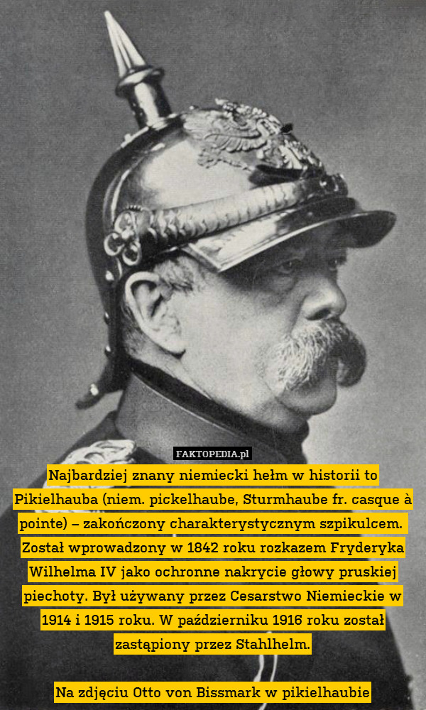 Najbardziej znany niemiecki hełm w historii to Pikielhauba (niem. pickelhaube, Sturmhaube fr. casque à pointe) – zakończony charakterystycznym szpikulcem. 
Został wprowadzony w 1842 roku rozkazem Fryderyka Wilhelma IV jako ochronne nakrycie głowy pruskiej piechoty. Był używany przez Cesarstwo Niemieckie w 1914 i 1915 roku. W październiku 1916 roku został zastąpiony przez Stahlhelm.

Na zdjęciu Otto von Bissmark w pikielhaubie 